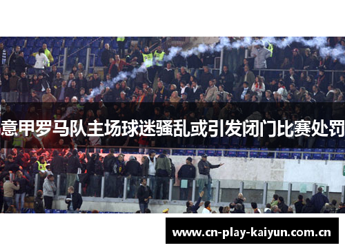意甲罗马队主场球迷骚乱或引发闭门比赛处罚 意甲罗马队主场球迷骚乱或引发闭门比赛处罚