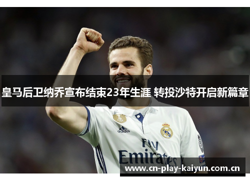 皇马后卫纳乔宣布结束23年生涯 转投沙特开启新篇章 皇马后卫纳乔宣布结束23年生涯 转投沙特开启新篇章