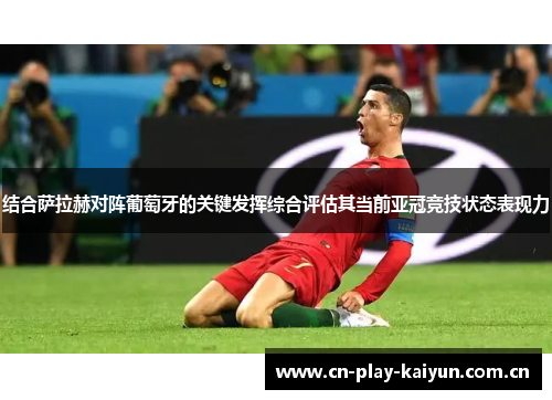 结合萨拉赫对阵葡萄牙的关键发挥综合评估其当前亚冠竞技状态表现力 结合萨拉赫对阵葡萄牙的关键发挥综合评估其当前亚冠竞技状态表现力