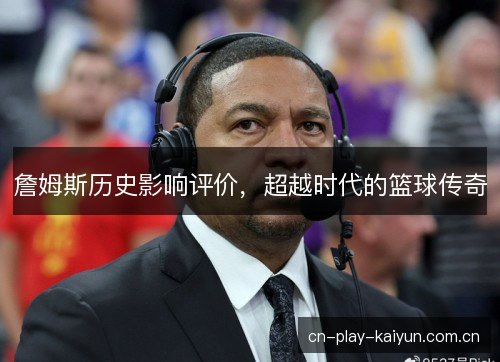 詹姆斯历史影响评价，超越时代的篮球传奇